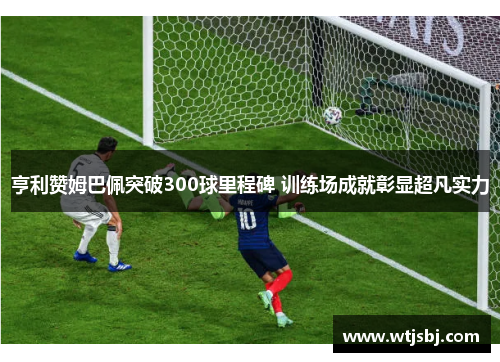 亨利赞姆巴佩突破300球里程碑 训练场成就彰显超凡实力
