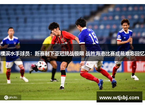 横滨水手球员：新赛制下亚冠挑战极限 战胜海港比赛成最难忘回忆
