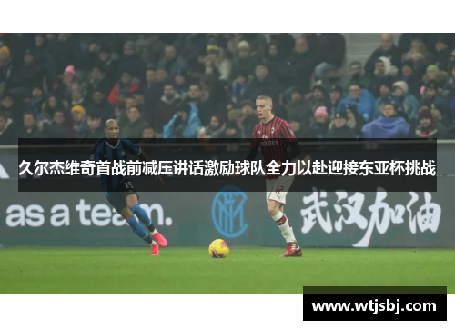 久尔杰维奇首战前减压讲话激励球队全力以赴迎接东亚杯挑战